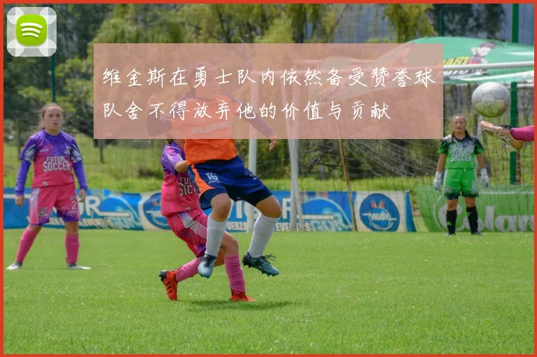 维金斯在勇士队内依然备受赞誉球队舍不得放弃他的价值与贡献