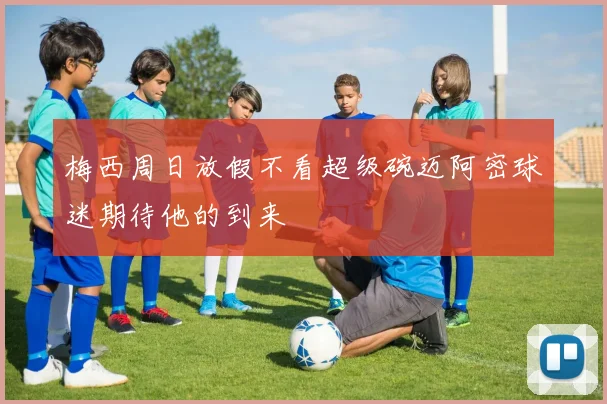 梅西周日放假不看超级碗迈阿密球迷期待他的到来