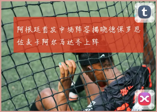 阿根廷首发中场阵容揭晓德保罗恩佐麦卡阿尔马达齐上阵