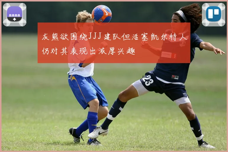 灰熊欲围绕JJJ建队但活塞凯尔特人仍对其表现出浓厚兴趣