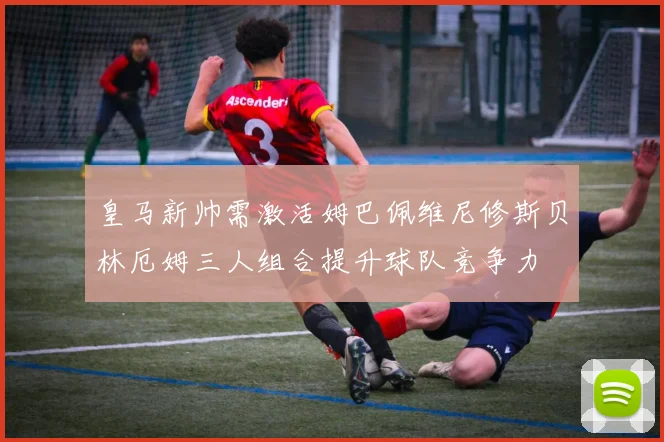 皇马新帅需激活姆巴佩维尼修斯贝林厄姆三人组合提升球队竞争力