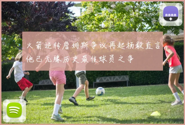 火箭逆转詹姆斯争议再起杨毅直言他已无缘历史最佳球员之争