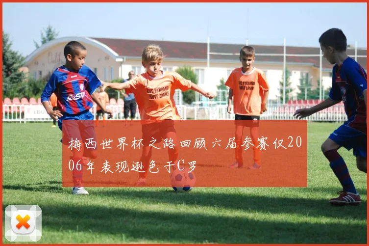 梅西世界杯之路回顾六届参赛仅2006年表现逊色于C罗
