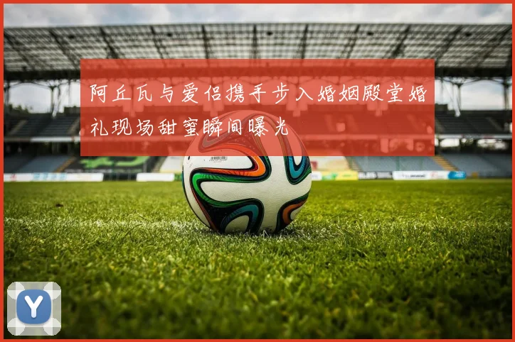阿丘瓦与爱侣携手步入婚姻殿堂婚礼现场甜蜜瞬间曝光