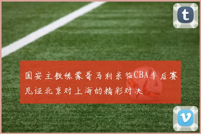 国安主教练蒙哥马利亲临CBA季后赛见证北京对上海的精彩对决