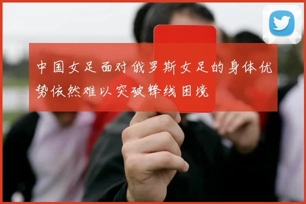 中国女足面对俄罗斯女足的身体优势依然难以突破锋线困境
