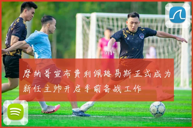 摩纳哥宣布费利佩路易斯正式成为新任主帅开启季前备战工作
